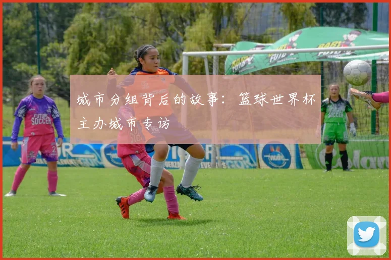 城市分组背后的故事:篮球世界杯主办城市专访