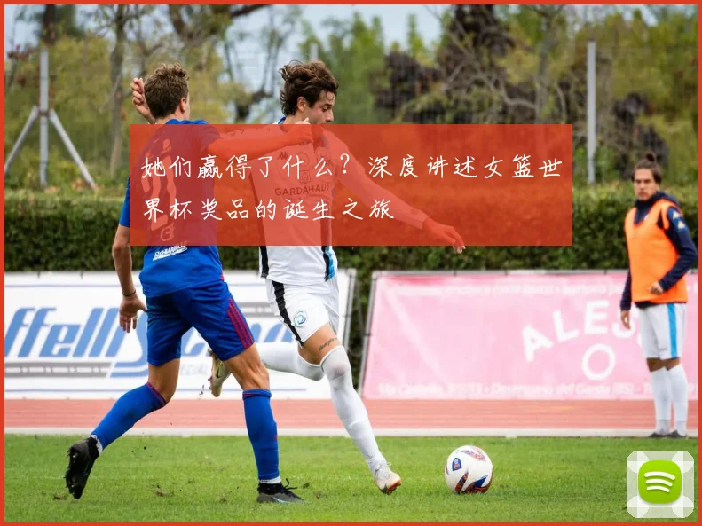 她们赢得了什么？深度讲述女篮世界杯奖品的诞生之旅