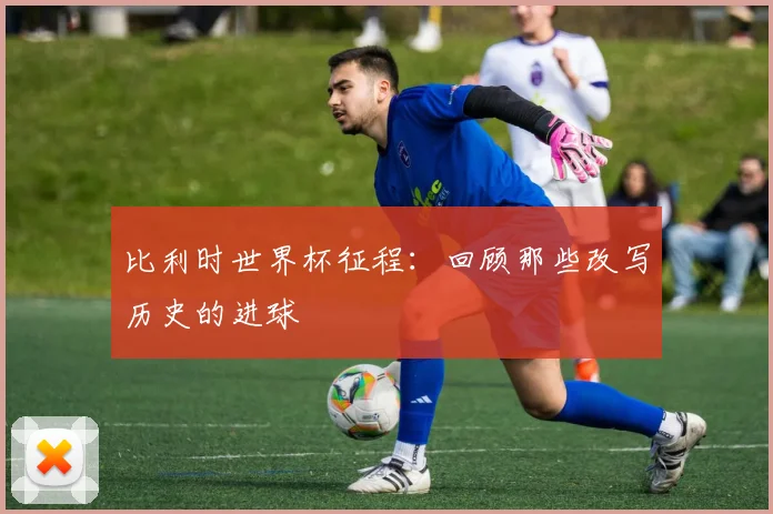 比利时世界杯征程：回顾那些改写历史的进球