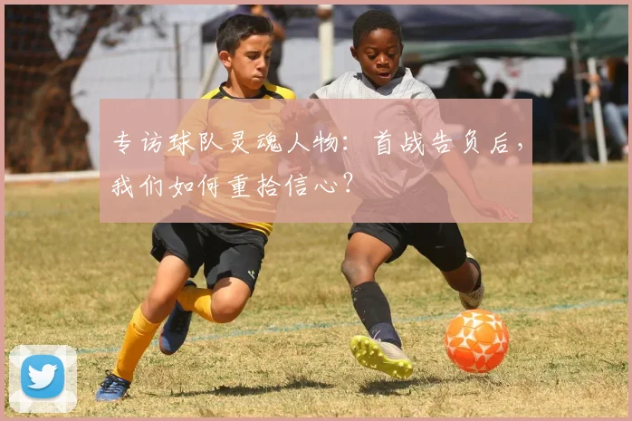 专访球队灵魂人物:首战告负后,我们如何重拾信心?