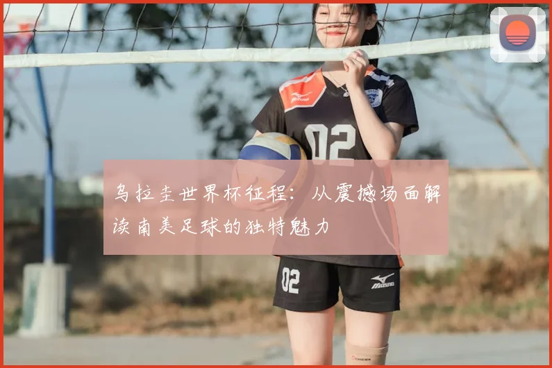 乌拉圭世界杯征程：从震撼场面解读南美足球的独特魅力