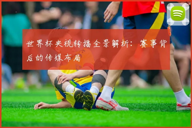 世界杯央视转播全景解析:赛事背后的传媒布局