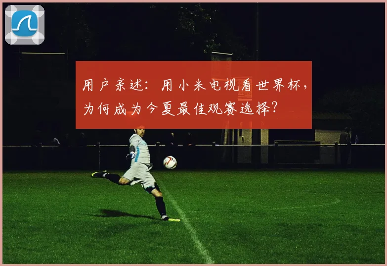 用户亲述:用小米电视看世界杯,为何成为今夏最佳观赛选择?