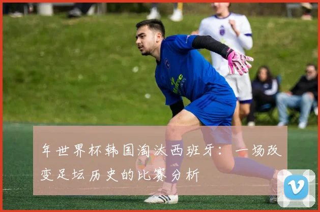 年世界杯韩国淘汰西班牙:一场改变足坛历史的比赛分析