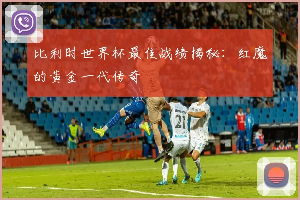 比利时世界杯最佳战绩揭秘：红魔的黄金一代传奇