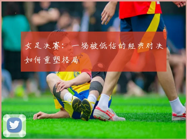 女足决赛：一场被低估的经典对决如何重塑格局