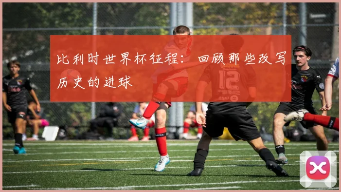 比利时世界杯征程：回顾那些改写历史的进球