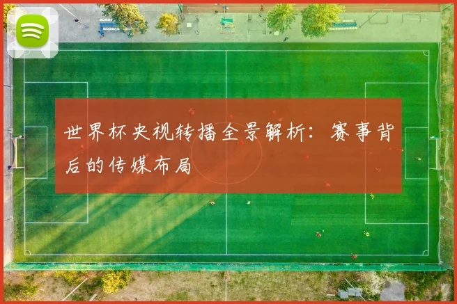 世界杯央视转播全景解析：赛事背后的传媒布局