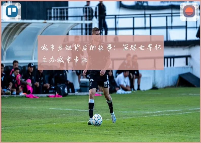 城市分组背后的故事:篮球世界杯主办城市专访