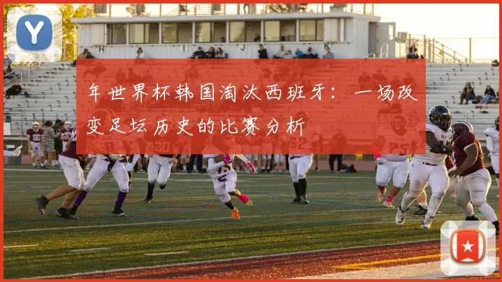 年世界杯韩国淘汰西班牙:一场改变足坛历史的比赛分析